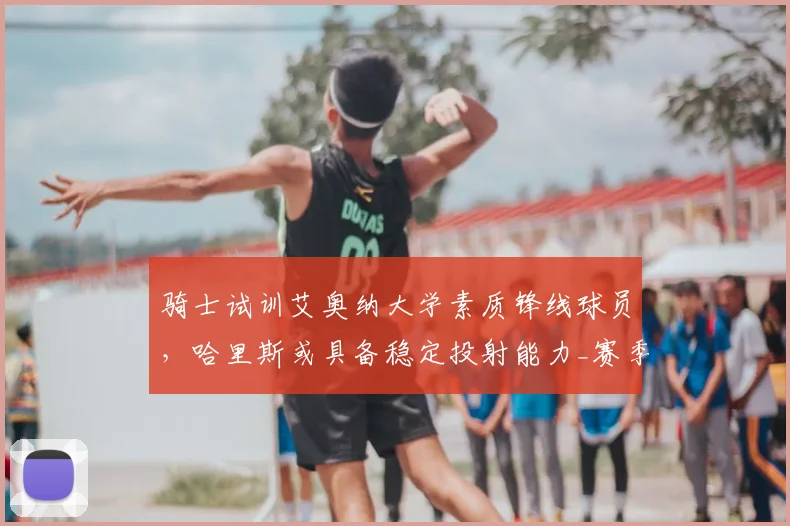 骑士试训艾奥纳大学素质锋线球员,哈里斯或具备稳定投射能力_赛季_1_NBA