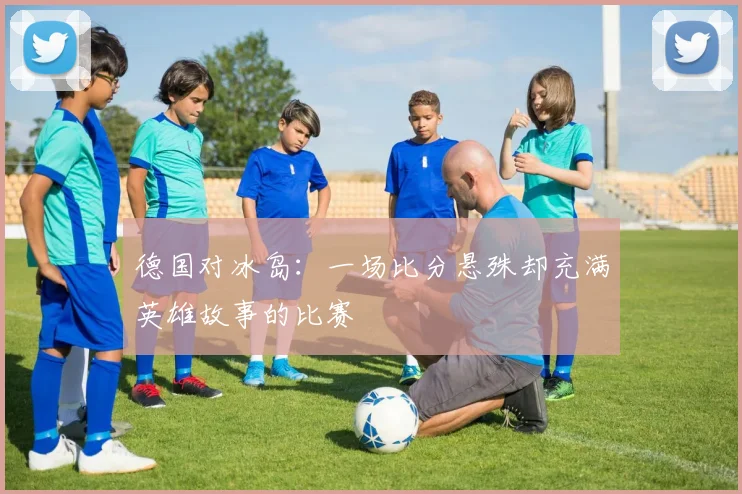 德国对冰岛：一场比分悬殊却充满英雄故事的比赛