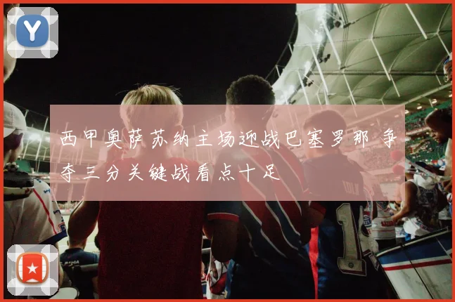 西甲奥萨苏纳主场迎战巴塞罗那 争夺三分关键战看点十足