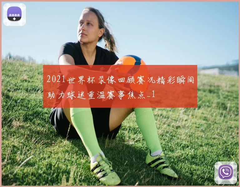 2021世界杯录像回顾赛况精彩瞬间助力球迷重温赛事焦点_1
