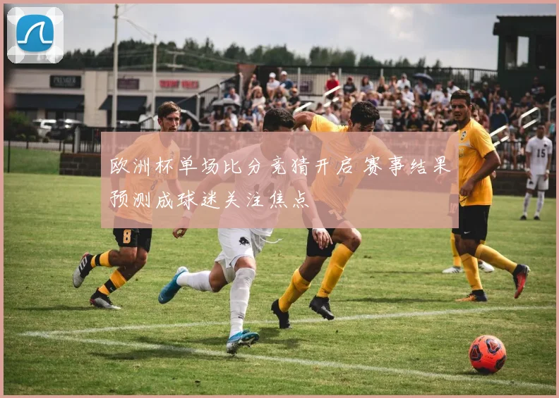 欧洲杯单场比分竞猜开启 赛事结果预测成球迷关注焦点