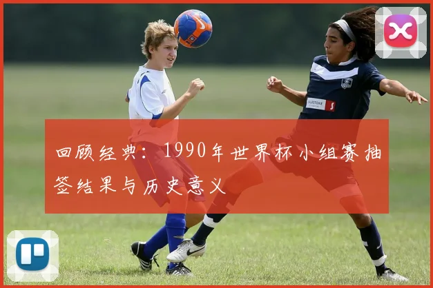 回顾经典：1990年世界杯小组赛抽签结果与历史意义