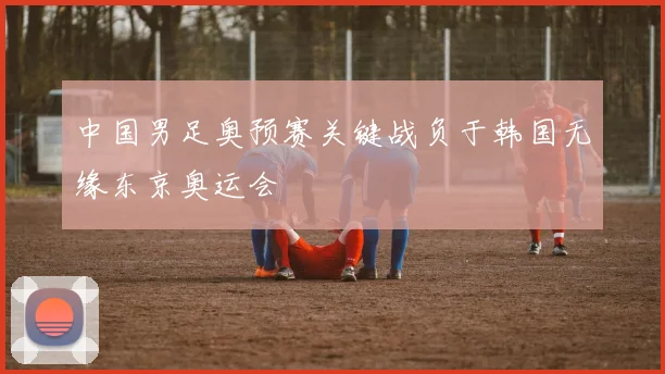 中国男足奥预赛关键战负于韩国无缘东京奥运会