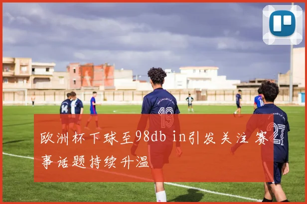 欧洲杯下球至98db in引发关注 赛事话题持续升温