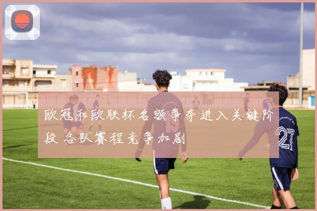 欧冠和欧联杯名额争夺进入关键阶段 各队赛程竞争加剧
