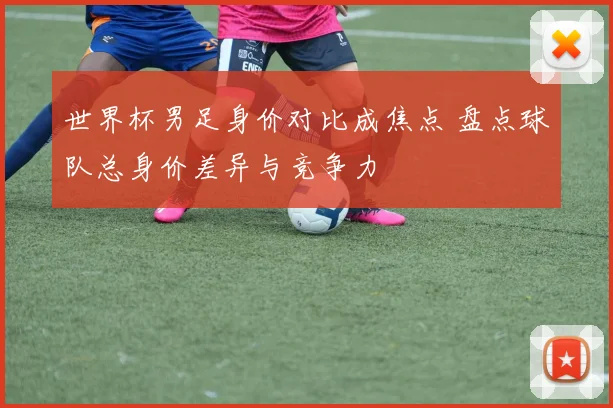世界杯男足身价对比成焦点 盘点球队总身价差异与竞争力