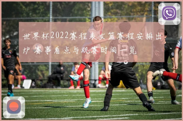 世界杯2022赛程表女篮赛程安排出炉 赛事看点与观赛时间一览