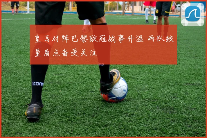 皇马对阵巴黎欧冠战事升温 两队较量看点备受关注