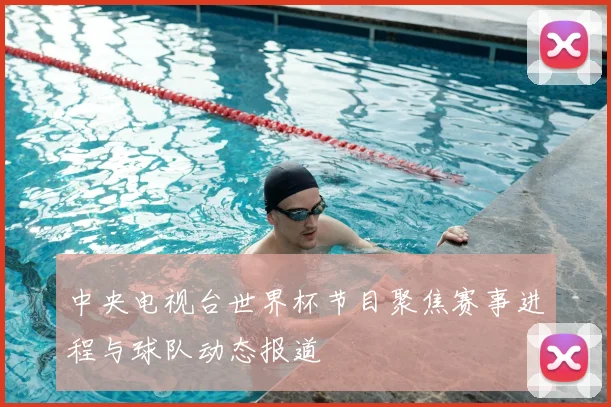 中央电视台世界杯节目聚焦赛事进程与球队动态报道