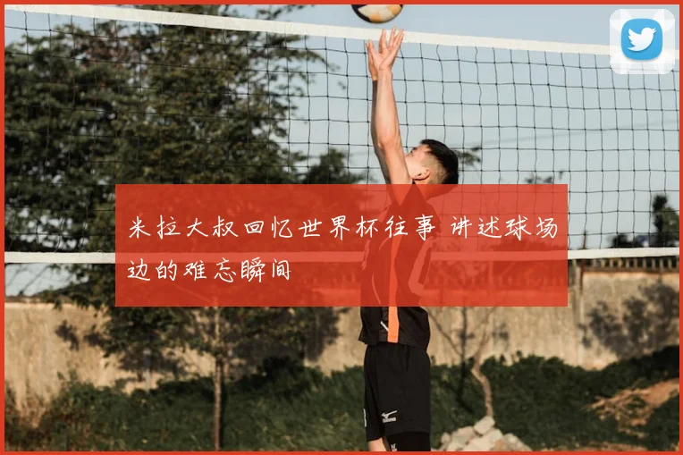 米拉大叔回忆世界杯往事 讲述球场边的难忘瞬间