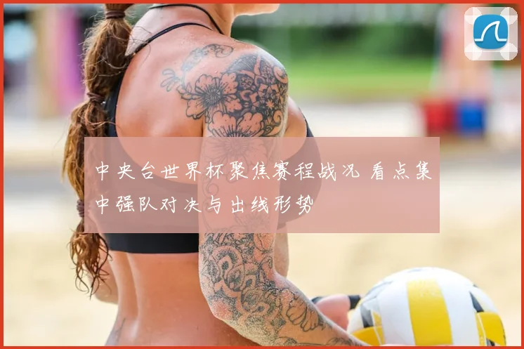 中央台世界杯聚焦赛程战况 看点集中强队对决与出线形势