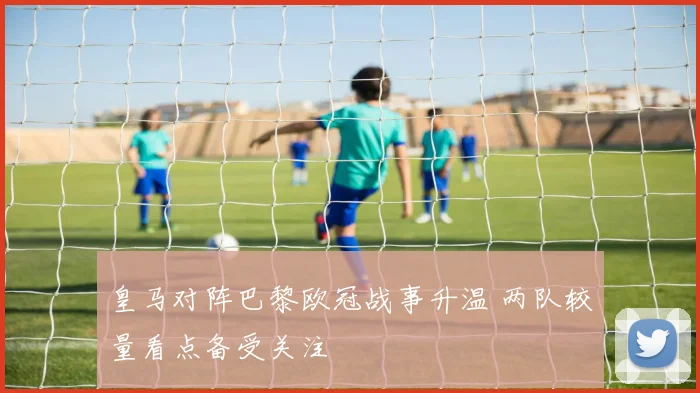 皇马对阵巴黎欧冠战事升温 两队较量看点备受关注