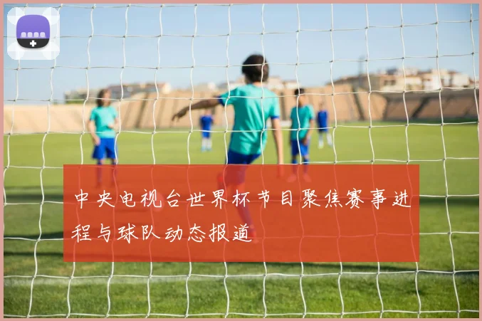 中央电视台世界杯节目聚焦赛事进程与球队动态报道