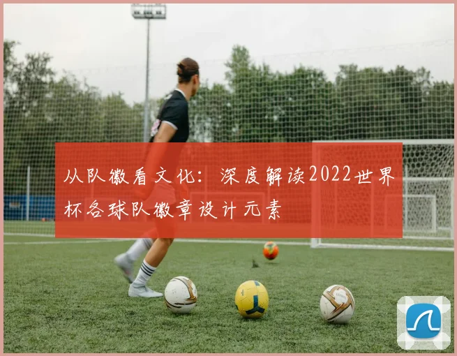 从队徽看文化:深度解读2022世界杯各球队徽章设计元素