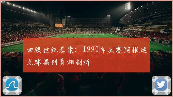 回顾世纪悬案:1990年决赛阿根廷点球漏判真相剖析