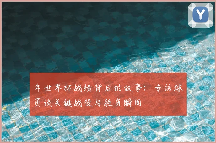 年世界杯战绩背后的故事:专访球员谈关键战役与胜负瞬间