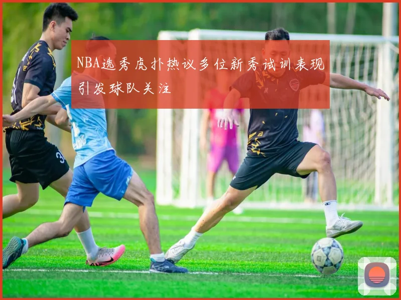 NBA选秀虎扑热议多位新秀试训表现引发球队关注