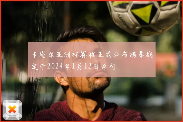 卡塔尔亚洲杯赛程正式公布揭幕战定于2024年1月12日举行