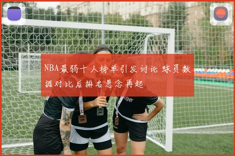 NBA最弱十人榜单引发讨论 球员数据对比后排名悬念再起