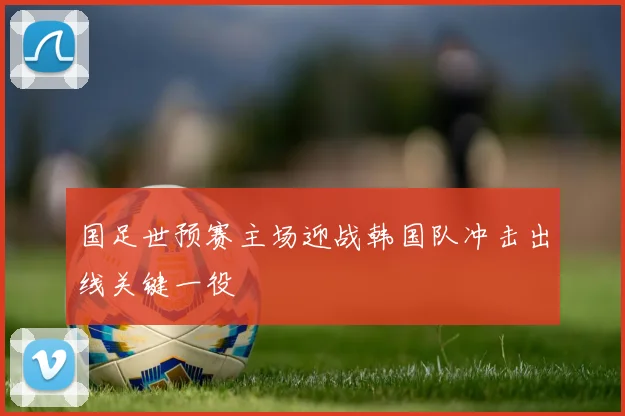 国足世预赛主场迎战韩国队冲击出线关键一役