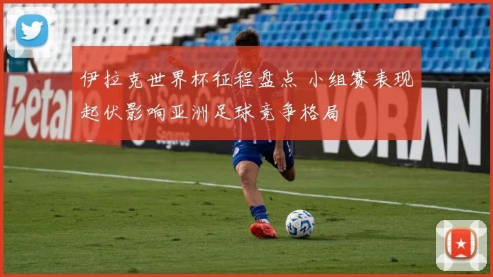 伊拉克世界杯征程盘点 小组赛表现起伏影响亚洲足球竞争格局