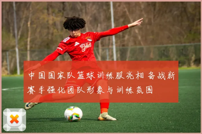 中国国家队篮球训练服亮相 备战新赛季强化团队形象与训练氛围