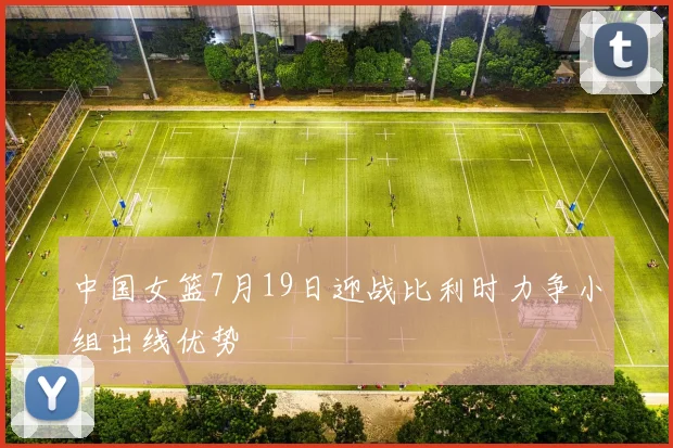 中国女篮7月19日迎战比利时力争小组出线优势