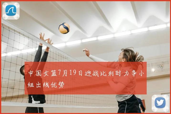 中国女篮7月19日迎战比利时力争小组出线优势
