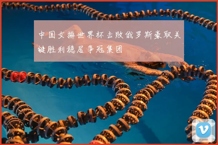中国女排世界杯击败俄罗斯豪取关键胜利稳居争冠集团