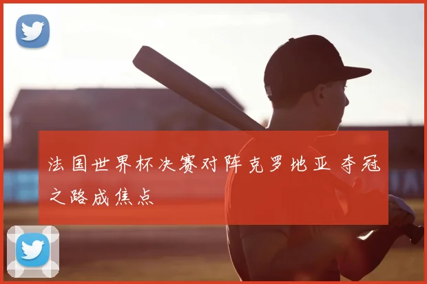 法国世界杯决赛对阵克罗地亚 夺冠之路成焦点