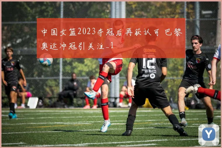 中国女篮2023夺冠后再获认可 巴黎奥运冲冠引关注_1