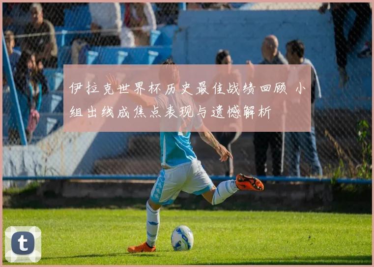 伊拉克世界杯历史最佳战绩回顾 小组出线成焦点表现与遗憾解析