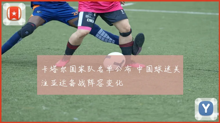 卡塔尔国家队名单公布 中国球迷关注亚运备战阵容变化