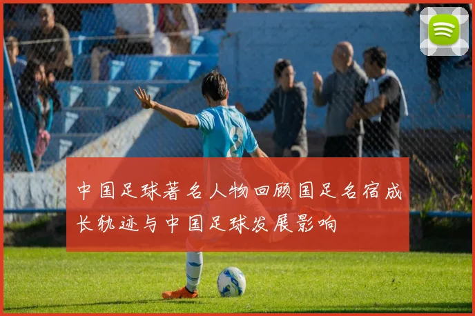 中国足球著名人物回顾国足名宿成长轨迹与中国足球发展影响