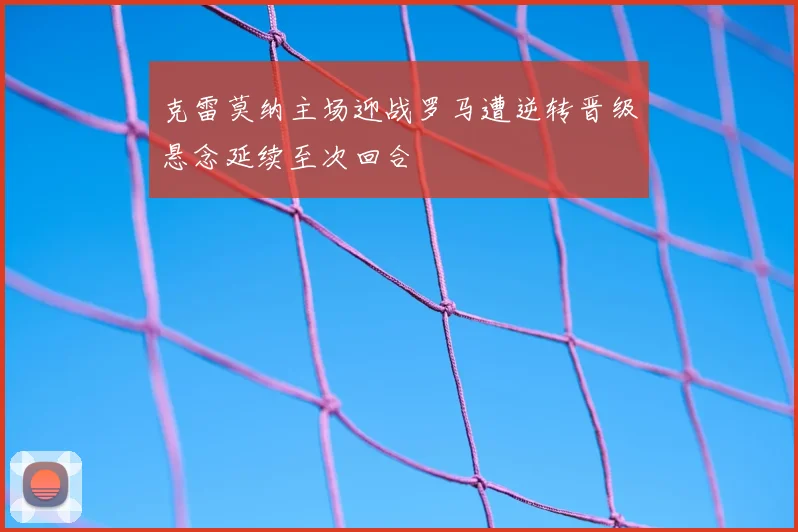 克雷莫纳主场迎战罗马遭逆转晋级悬念延续至次回合