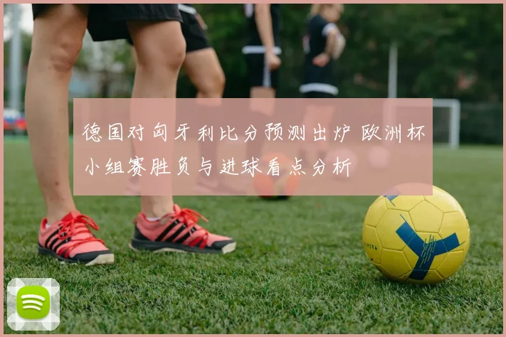 德国对匈牙利比分预测出炉 欧洲杯小组赛胜负与进球看点分析