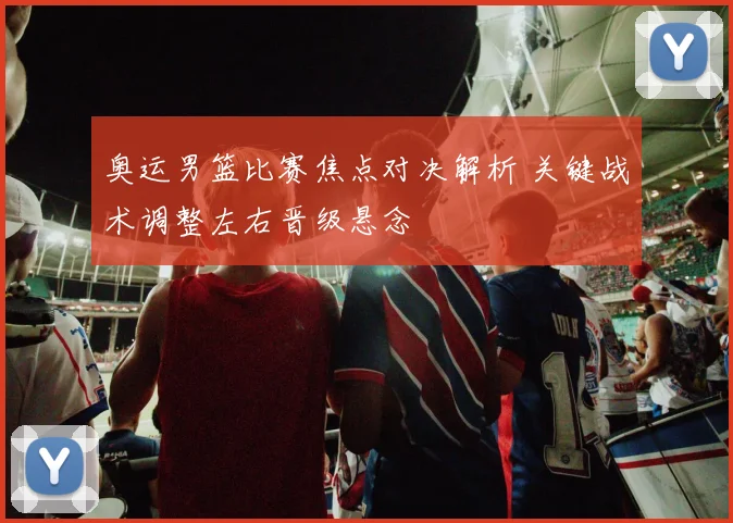 奥运男篮比赛焦点对决解析 关键战术调整左右晋级悬念