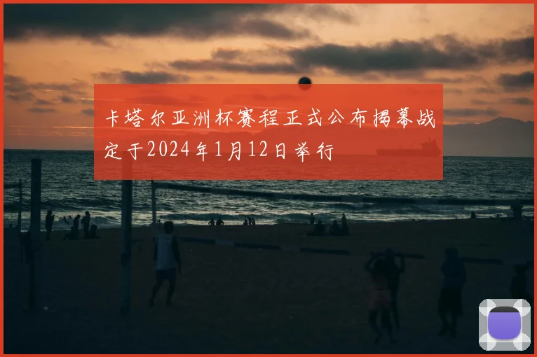 卡塔尔亚洲杯赛程正式公布揭幕战定于2024年1月12日举行