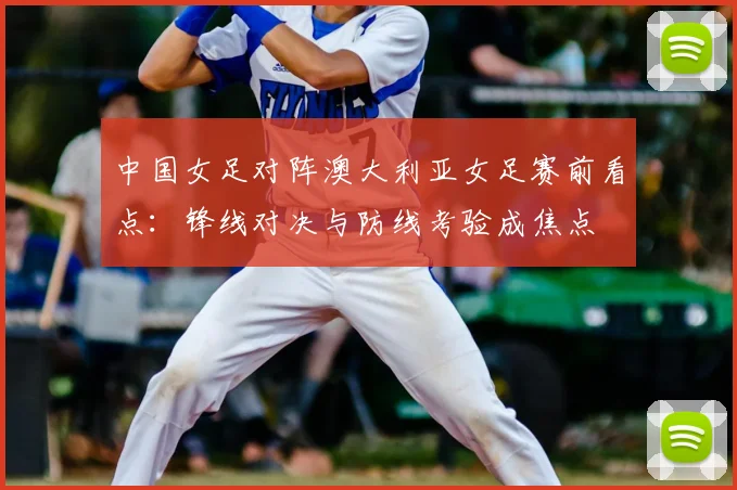 中国女足对阵澳大利亚女足赛前看点：锋线对决与防线考验成焦点