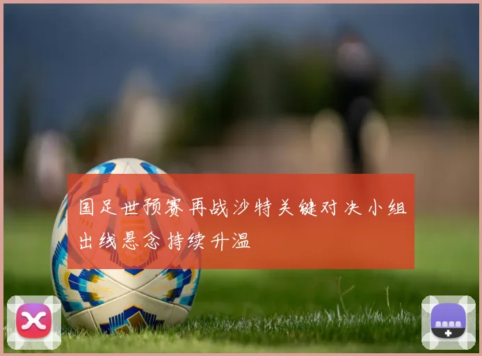 国足世预赛再战沙特关键对决小组出线悬念持续升温