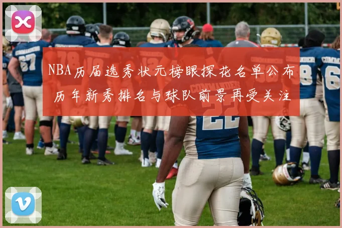 NBA历届选秀状元榜眼探花名单公布 历年新秀排名与球队前景再受关注