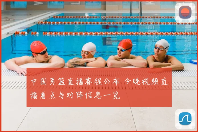 中国男篮直播赛程公布 今晚视频直播看点与对阵信息一览
