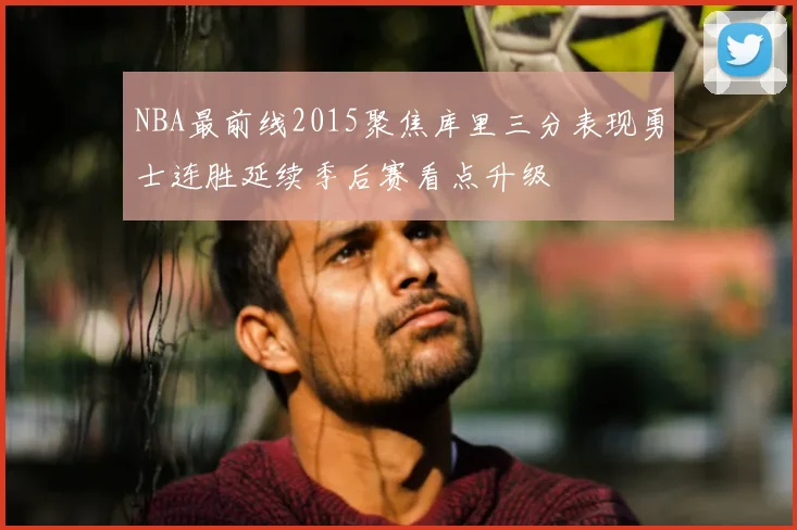 NBA最前线2015聚焦库里三分表现勇士连胜延续季后赛看点升级