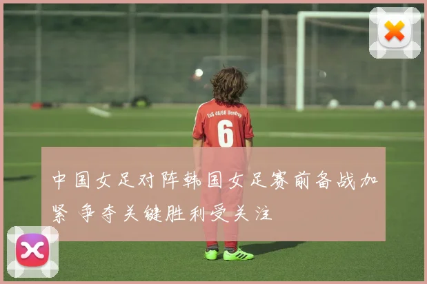 中国女足对阵韩国女足赛前备战加紧 争夺关键胜利受关注