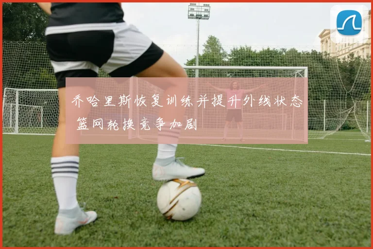 乔哈里斯恢复训练并提升外线状态 篮网轮换竞争加剧