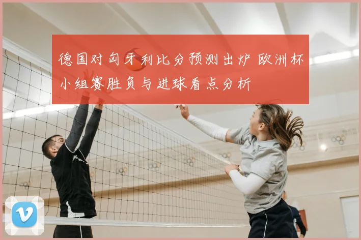德国对匈牙利比分预测出炉 欧洲杯小组赛胜负与进球看点分析