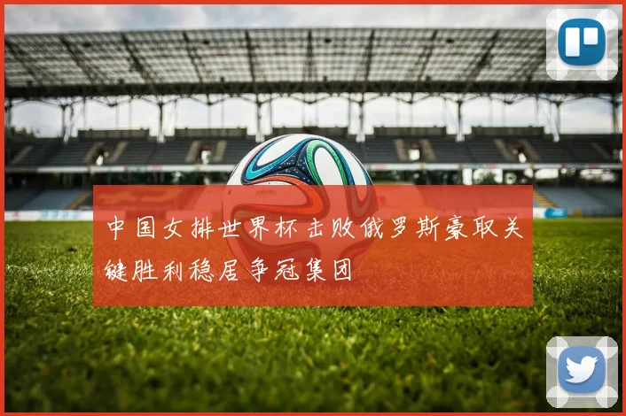 中国女排世界杯击败俄罗斯豪取关键胜利稳居争冠集团