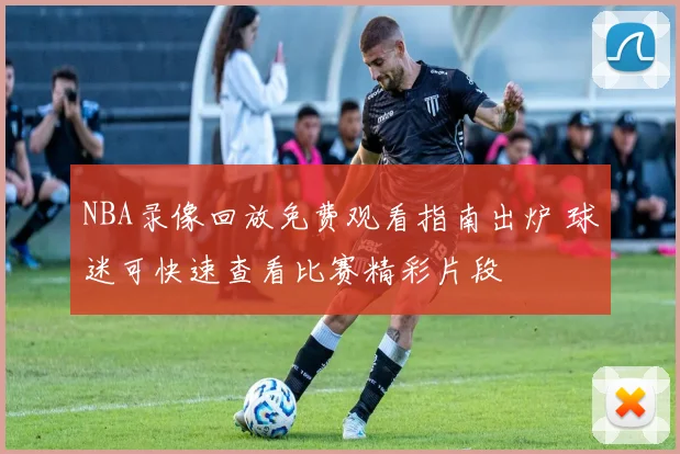 NBA录像回放免费观看指南出炉 球迷可快速查看比赛精彩片段