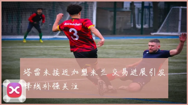 塔雷米接近加盟米兰 交易进展引发锋线补强关注