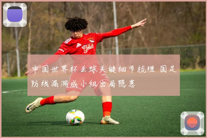 中国世界杯丢球关键细节梳理 国足防线漏洞成小组出局隐患